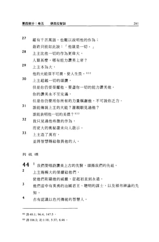 第四部分:卷五                 便西拉智訓          281



27      縱有千言萬語，也難以說明他的作為;

        最終只能如此說，-他就是一切。」
28
        上主比他一切的作為更偉大，

        人算甚麼，哪有能力讚美上帝?

29
        上主本為大，

        他的大能深不可測，使人生畏。的 2

30      上主超越一切的頌讀，

        但是你仍要榮耀他，要盡你一切的能力讚美他。

        你的讚美永不至完滿，

        但是你仍要用你所有的力量稱謝他，不可說你乏力。
31      誰能傳說上主的大能?誰親眼見過他?

        誰能表明他一切的美德? 633

32      我只見過他些微的作為，

        而更大的奧秘還未向人敢示。
33      上主造了萬有，

        並將智慧賜給敬畏他的人。




歹U   午且台賈



44      1 我們要唱詩讚美上古的先賢，頌揚我們的先祖。
2       上主賜極大的榮耀給他們，
        使他們彰顯他的威嚴，從起初直到永遠。
3       他們當中有英勇的治國君王、聰明的謀士，以及頒布神諭的先

        生日 。
4       亦有認識以色列傳統的智慧人。




632 詩 48:1;   96:4;   147:5 。

633 詩 106:2; 約 1:18;     5:37; 6: “。
 