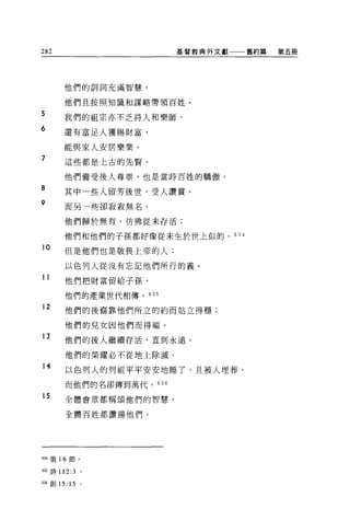 282                       基督教典外文獻一一舊約第   第五冊




      他們的訓詞充滿智慧，

      他們且按照知識和謀略帶領百姓。

5
      我們的祖宗亦不乏詩人和樂師。
6
      還有富足人獲賜財富，

      能與家人安居樂業。

7     這位都是上古的先賢。


      他們備受後人尊崇，也是當時百姓的驕傲。
8
      其中一起人留芳後世，受人讚賞。
9     而且一起卻寂寂無名。

      他們歸於無有，彷彿從未存活;

      他們和他們的子孫都好像從未生於世上似的。的 4

10
      但是他們也是敬畏上帝的人;

      以色列人從沒有忘記他們所行的義。
11    他們把財富留給子孫，

      他們的產業世代相傳。 635

12    他們的後裔靠他們所立的約而站立得穩;

      他們的兒女因他們而得福。
13    他們的後人繼續存活，直到永遠 o

      他們的榮耀必不從地上除滅。
14
      以色列人的列祖平平安安地睡了，且被人埋葬，
      而他們的名卻傳到萬代。   636

15    全體會眾都稱頌他們的智慧，


      全體百姓都讚揚他們。




634 俄 16 節。


臨詩 112:3      0




帥創 15: 15     。
 
