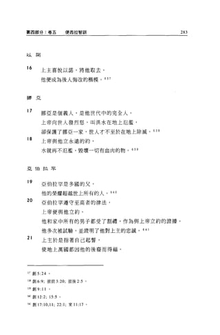 第四部分:卷五               便商拉智訓             283



abj    諾
  λ



16         上主喜悅以諾，將他取去，

           他便成為後人悔改的楷模。 637



挪亞



17
           挪亞是個義人，是他世代中的完全人。

           上帝向世人發烈怒，叫洪水在地上氾濫，

           卻保護了挪亞一家，世人才不至於在地上除滅。的 B
18
           上帝與他立永遠的約，

           水就再不氾濫、毀壞一切有血肉的物。 63 日




且他拉罕


19
           亞伯拉罕是多國的父，

           他的榮耀超越世上所有的人。 640

20         亞伯拉罕遵守至高者的律法，

           上帝便與他立約。

           他和家中所有的男子都受了割禮，作為與上帝立約的證據。

           他多次被試驗，並證明了他對上主的忠誠。 6 是 l
21
           上主於是指著自己起誓，

           使地上萬國都因他的後裔而得福。




;1- 宜。 5 :24    。


丘克創 6:9; 彼前 3:20; 彼後 2:5 。

到宜。 9:     11   0




卸車。 12:2; 15:5 。

:-I r 創 17:10 ， 11; 22:1; 來 11:17 。
 