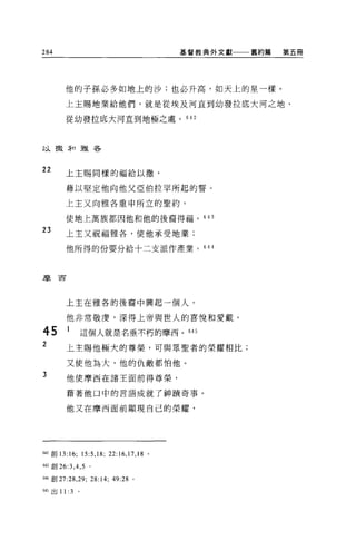 284                                                基督教典外文獻一一一舊約篇   第五冊




        他的子孫必多如地上的沙;也必升高，如天上的星一樣。

        上主賜地業給他們，就是從埃及河直到幼發拉底大河之地、

        從幼發拉底大河直到地極之處。 642



以擻;f口雅各




22      上主賜同樣的福給以撤，

        藉以堅定他向他父亞伯拉罕所起的誓。

        上主又向雅各重申所立的聖約，

        使地上萬族都因他和他的後裔得福。 643

23
        上主又祝福雅各，使他承受地業;

        他所得的份要分給十二支派作產業。 644



摩西




        上主在雅各的後裔中興起一個人，

         他非常敬虔，深得上帝與世人的喜悅和愛戴。

45       1         這個人就是名垂不朽的摩西。 645
2        上主賜他極大的尊榮，可與眾聖者的榮耀相比;

         又使他為大，他的仇敵都怕他。
3        他使摩西在諸王面前得尊榮，

         藉著他口中的言語成就了神蹟奇事。

         他又在摩西面前顯現自己的榮耀，




642 創 13:16;       15:5 ,18;   22:16 ， 17 ， 18 。

關創 26:3 ， 4 ， 5 。

644 創 27:28 ， 29;     28:14;    49:28 。

闖出 11: 3       。
 