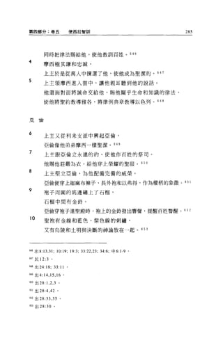 第四部分:卷五                       便西拉智劃iI                               285




         同時把律法賜給他，使他教訓百姓。 646

4        摩西極其謙和忠誠，

         上主於是從萬人中揀選了他，使他成為聖潔的。 647
5        上主領摩西進入雲中，讓他親耳聽到他的說話。

         他還面對面將誡命交給他，賜他關乎生命和知識的律法，

         使他將聖約教導雅各，將律例典章教導以色列。 648




亞倫




6        上主又從利末支派中興起亞倫，

         亞倫像他弟弟摩西一樣聖潔。 649

7        上主跟亞倫立永遠的約，使他作百姓的祭司。

         他賜他莊嚴為衣，給他穿上榮耀的聖服。 650

8        上主堅立亞倫，為他配備完備的威榮。

         亞倫便穿上細麻布褲子、長外抱和以弗得，作為權柄的象徵。的 l
9
         袍子周圍的底邊繡上了石榴'

         石榴中間有金鈴。

         亞倫穿袍子進聖殿時，袍上的金艷發出響聲，提醒百姓警醒。 65 2

10       聖抱有金線和藍色、紫色線的刺繡，

         又有烏陵和土明與決斷的神論放在一起。 653




646 出 8:13 ， 31;   10:19;     19:3; 曰 :22 ， 23; 34:6; 申 6:1-9   0




647 民 12:3    。

個8 出 24:18;       33:11   0




岫出 4:14 ， 15 ， 16 。

6到出 28: 1 ， 2 ， 3 。

叫出 28 :4 ， 42 。

652 出 28:33 ， 35      0




m 出 28:30 。
 