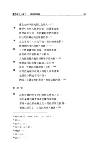 第四部分:卷五                 使西拉智富11                             287




       藉上主的律法光照以色列人。 660
18     曠野中有外人嫉妒亞倫，設計要書他。

       他們就是大明、亞比蘭和他們的隨從;

       可拉的同黨也向亞倫發烈怒。 661

19
       上主看見了，大搞不悅，用火燒死他們。

       他們便因自己的怒火而滅亡。 662
20     上主將榮耀加給亞倫，並賜他產業。

       他把最好的初熟果于分給他，

        又為他預備大量用初熟果子造的餅。 663
21     他們還可以吃壇上獻給上主的物，

        這是上主賜給亞倫和他子孫的。                                664

22      但是亞倫在以色列人的地上沒有產業，

        在百姓中間也不可有份。

        因為上主就是他的產業，他是亞倫的份。 665



非尼口合




23
        以利亞撒的兒子非尼哈熱心敬畏上主，

        他的榮耀和尊貴僅次於摩西和亞倫。

        那時，百姓都偏離上主，而他卻站立得穩。

        他有忌邪的心，又為以色列人贖罪。 666



制利 10:11 ;申 17:9-11;         19:17; 21:5; 33:10   0




品1 民的 :1


品2 民 16:23-25       。

663 民 17:8;   18:12 ， 13 。

6個林前 9: 13      。

6由民 18:20 。

聞6 民 25: 1 卜 13     。
 