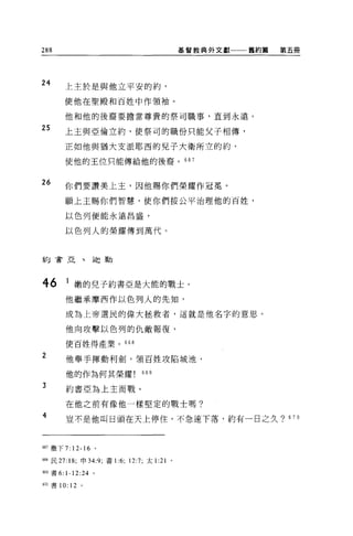 288                                           基督教典外文獻一一一舊約篇   第五冊




24
       上主於是與他立平安的約，

       使他在聖殿和百姓中作頡袖。

       他和他的後裔要擔當尊貴的祭司職事，直到永遠。

25     上主與亞倫立約，使祭司的職份只能父子相傳，

       正如他與猶大支派耶西的兒子大衛所立的約，

       使他的王位只能傳給他的後裔。 667



26
       你們要讚美上主，因他賜你們榮耀作冠冕。

       願上主賜你們智慧，使你們按公平治理他的百姓，

       以色列便能永遠昌盛，

       以色列人的榮耀傳到萬代。



約吉亞、迫勒




46      1 嫩的兒子約書亞是大能的戰士。
        他繼承摩西作以色列人的先知，

        成為上帝選民的偉大拯救者，這就是他名字的意思。

        他向攻擊以色列的仇敵報復，

        使百姓得產業。 668

2       他舉手揮動利劍，讀百姓攻陷城池，

        他的作為何其榮耀               669

3       約書亞為上主而戰。

        在他之前有像他一樣堅定的戰士嗎?

4       豈不是他叫日頭在天上停住，不急速下落，約有一日之久? 670



667 撒下 7: 12-16 。

6個民 27: 18; 申 34:9; 書1: 6; 12:7; 太 1:21   0




翩書 6: 卜 12:24 。

670 書 10: 12 。
 