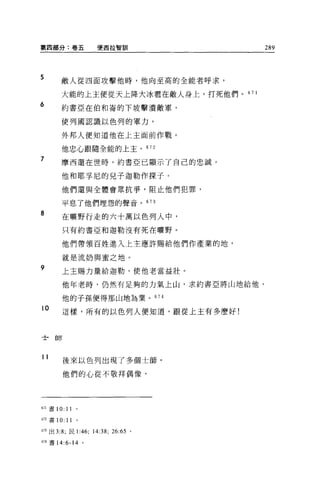 第四部分:卷五               便西拉智白iI              289




5      敵人從四面攻擊他時，他向至高的全能者呼求，

       大能的上主便從天上降大冰看在敵人身上，打死他們。 67     1

6      約書亞在伯和崙的下坡擊潰敵軍，

       使列國認識以色列的軍力，

       外邦人便知道他在上主面前作戰。

       他忠心跟隨全能的上主。 672

7      摩西還在世時，約書亞已顯示了自己的忠誠。

       他和耶享尼的兒子迦勒作探子。

       他們還與全體會眾抗爭，阻止他們犯罪，

       平息了他們埋怨的聲音。 673

8       在曠野行走的六十萬以色列人中，

        只有約書亞和迦勒沒有死在曠野。

        他們帶領百姓進入上主應許賜給他們作產業的地，

        就是流奶與蜜之地。
9       上主賜力量給迦勒，使他老當益壯。

        他年老時，仍然有足夠的力氣上山，求約書亞將山地給他，

        他的子孫便得那山地為業。 674
10      這樣，所有的以色列人便知道，跟從上主有多麼好!



士師



11
        後來以色列出現了多個士師。

        他們的心從不敬拜偶像，




6ìl 書 10:   11
b詔書 10:     11   0




的出 3:8; 民 1: 俑;      14:38;   26: 肘。

674 書 14:6-14 。
 