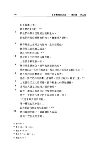 290                                       基督教典外文獻   舊約篇   第五冊




          也不偏離上主。

          願他們名垂不朽               675

12
          願他們的骸骨從地裡生出新生命，

          願他們的後裔延續他們的名，繼續受人景仰!


13
          撒母耳是上主所立的先知，上主甚愛他。

          撒母耳為百姓膏立君玉，

          為以色列建立王國。 676
14        他按照上主的律法治理百姓，

          上主便看顧雅各一家。
15        撒母耳忠誠無偽，證明他真是個先知，

          他所說的話一句也沒有落空，故以色列人稱他為信實的先見。 677
16
          敵人從四方攻擊他時，他便呼求全能者;

  他把一隻吃奶的羊羔獻上作爐祭，代表以色列人呼求上主。                               678
---   守
      ，
          上主便從天上大發雷聲，使非利士人的領袖潰亂，
  A
  n
  h
  y       非利士人就在以色列人面前慘敗。

          最後，撒母耳知道自己快要與列祖同睡，

          便在上主和他所膏立的王面前作見證'說:

          「我從未奪去誰的財物，

          連一雙鞋也沒拿過!                   J

          百姓都認同他是無可指捕的。                   67 9

20
          撒母耳即使睡了，還繼續向人說話。

          他向王宣告他的死期，



675 士 2: 17   。


676 撒上 10: 1; 徒 13:20   0




的撒上 3:19 ， 20 。

678 撒上 7:7-10; 詩 99:6       0




679 撒上 12: 3      。
 