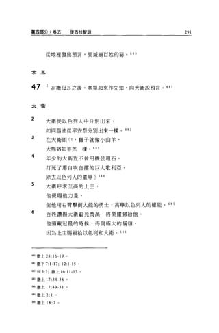 第四部分:卷五                便西拉智訓          291




      從地裡發出預言，要滅絕 E 姓的惡。的。



拿罩



47     1 在撒母耳之後，拿單起來作先生日，向大衛說預言。“ l


太衛


2
      大衛從以色列人中分別出來，

      如同脂油從平安祭分別出來一樣。 682

3
      在大衛眼中，獅子就像小山羊，

      大熊猶如羊羔一樣。 683

4     年少的大衛豈不曾用機弦甩石，

      打死了那自吹自擂的巨人歌利亞，

      除去以色列人的羞辱? 684

5
      大衛呼求至高的上主，

      他便賜他力量，

      使他用右臂擊倒大能的勇士，高舉以色列人的權能。 68 5

6     百姓讚揚大衛般死萬萬，將榮耀歸給他。

      他頭戴冠冕的時候，得到極大的稱頌，

       因為上主賜福給以色列和大衛。 686




屆。撒上 28:16-19      '
聞I 撒下 7:1-17;    12:1-15 。

臨利 3:3; 撒上的 11-13 。

關撒上 17:34-36 。

制撒上 17:49-51       。

臨繳上 2:   1
蹦撒上 18: 7    。
 