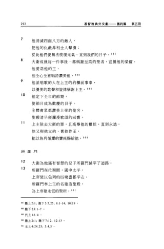 292                                                基督教典外文獻   舊約篇   第五冊




7       他消滅四面八方的敵人，

        把他的仇敵非利士人擊潰;

        從此他們便無法恢復元氣，直到我們的日子。 687
8       大衛成就每一件事後，都稱謝至高的聖者，宣揚他的榮耀。

        他愛造他的主，

        他全心全意唱詩讚美他。 688

9
        他派唱歌的人在上主的約櫃前事奉，

        以優美的歌聲和旋律稱謝上主。 68 9
10
        他定下全年的節期，

        使節日成為歡慶的日子。

        全體會眾都讚美上帝的聖名，

        聖體清早便瀰漫歌頌的回響。

11      上主除去大衛的罪，且高舉他的權能，直到永遠。

        他又與他立約，膏他作王，

        把以色列榮耀的寶座賜給他。 6 9 0




所羅門


12      大衛為他滿有智慧的見子所羅門鋪平了道路。
13
        所羅門在位期間，國中太平，

        上帝使以色列的四境盡都平安。

        所羅門奉上主的名建造聖殿，

        為上帝建永恆的聖所 o 6 日 l




間7 撒上 2: 1; 撒下 5:7 ， 25;       8:1-14;   10:19 。

蝴撒下 23: 1-7 。

間代上 16 :4 。

酬撒上 2: 1; 撒下 7:12;            12:13 。

691 玉上 4:24 ， 25; 5:4 ， 5 。
 