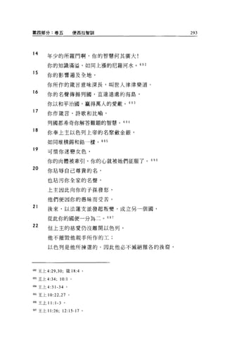 第四部分:卷五                           使西拉智訓   293



14
       年少的所羅門啊，你的智慧何其廣大!

       你的知識滿溢，如同上漲的尼羅河水。 692

15
       你的影響遍及全地，

       你所作的價言意味深長，叫世人津津樂道。
16     你的名聲傳揚列國，直達遠處的海島，

       你以和平治國，贏得萬人的愛戴。的 3
17     你作麓言、詩歌和比喻，

       列國都希奇你解答難題的智慧。的 4

18     你奉上主以色列上帝的名緊斂金銀，

       如同堆積錫和鉛一樣。的 5

19
       可情你迷戀女色，

       你的肉體被牽引，你的心就被她們征服了。 6 日 6
20     你站辱自己尊貴的名，

       也站污你全家的名聲，

       上主因此向你的子孫發怒，

       他們便因你的愚昧而受苦。
21
       後來，以法蓮支派發起叛變，成立另一個圓，

       從此你的國便一分為二。 697

22     但上主的慈愛仍沒離開以色列，

       他不摧毀他親手所作的工;

       以色列是他所揀選的。因此他必不滅絕雅各的後裔，




692 王上 4: 凹， 30; 緩 18:4 。

693 王上 4: 抖     10:   1       0




694 王上 4:31-34 。

6的王上 10:22 ， 27           0




6閻王上 1 1:   1-3   0




697 王上 11:26;     12:15-17 。
 