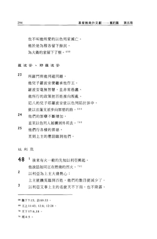 294                                 基督教典外文獻一一一舊約篇   第五冊




       也不叫他所愛的以色列家滅亡。

       他於是為雅各留下餘民，

       羊毛大衛的家留下了根。 698



羅 5皮安、耳F 羅 5皮安


23     所羅門與他列祖同睡，

       他兒子羅波安便繼承他作玉。

       羅波安毫無智慧，且非常愚蠢，

       他所行的政策把百姓推向叛亂。

       尼八的兒子耶羅波安使以色列陷於罪中，

       使以法蓮支派步向罪惡的路。 699

24     他們的罪孽不斷增加，

       直至以色列人被擴到外邦去。 70 。
25     他們行各樣的罪惡，

       宜到上主的懲罰臨到他們。



以利亞




48      1 後來有火一般的先知以利亞興起，
        他說話如同正在燃燒的烈火。 701

2       以利亞為上主大發熱心;

        上主使饑荒臨到百姓，他們的數目便減少了。
3
        以利亞又奉上主的名使天不下雨，也不降露 O



698 撒下 7: 15; 詩的 :33 。

6叩王上 11:43;       12:8; 12:28   0




7閻王下 17     :6 , 18   。

701 瑪 4:5   。
 