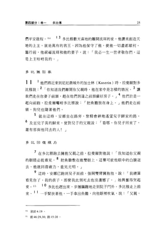 第四部分:卷一             多比傳                                            25




們平安敢程。 64              1   3 多比雅歡天喜地的離開流甫的家。他讚美創造天
地的上主，就是萬有的君王，因為他保守了他，使他一切盡都順利。

車行前，他祝福流間和他的妻子，說                        I 我必一生一世孝敬你們，這

是上主吩咐我的。」



多比雅田家



11          1 他們將近來到尼尼微城外的加士林 (Kaserin) 時，拉斐爾對多
比雅說 .2 ，你知道我們離開你父親時，他在家中是怎樣的情況。                                3
                                                                   讓
我們走在你妻子前頭，趕在他們到達之前預備好房子。」                            4
                                                         他們於是一
起向前跑，拉斐爾囑咐多比雅說                     I
                                       把魚膽放在身上。」他們走在前

頭，狗兒也隨著他們。
       5
             就在這時，安娜坐在路旁，聚精會神地遙望見子歸家的路 O
6                                         I
     及至兒子真的歸來，便對兒子的父親說                        看哪，你兒子回來了，
還有那與他同去的人!                    J



多比回復亨見力



       7
             在多比雅跑去擁抱父親之前，拉斐爾對他說                 I   我知道你父親
的眼睛必能看見。               8
                             把魚膽敷在他雙眼上，這藥可使他眼中的白膜退
去，他就回復視力，重見光明。」
       9
             這時，安娜已跑到兒子面前，張開雙臂擁抱他，說                       I   我總算
看見你了，我的孩子，即使我此刻死去也沒遺憾了。」她興奮得哭起

來。     65    10
                  多比也趕出來，步履瞞瞞地走到院子門外             0   多比雅走上前
來      1 1
             一手緊扶著他，一于拿出魚膽，向他眼裡吹氣，說                       I   父親，



64   彼前 4:19 。

63
     創 46:29 30; 路 15:20 。
            ，
 