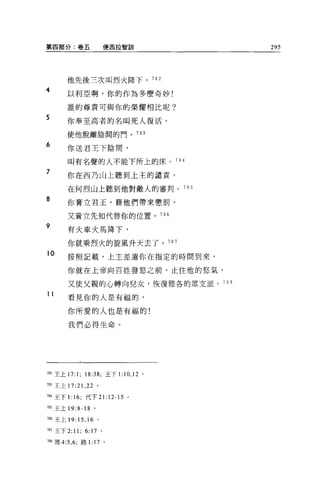第四部分:卷五                  便西拉智訓      295




       他先後三次叫烈火降下。 702
4      以利亞啊，你的作為多麼奇妙!

       誰的尊貴可與你的榮耀相比呢?

5
       你奉至高者的名叫死人復活，

       使他脫離陰問的門。 703

6
       你送君主下陰間，

       叫有名聲的人不能下所上的床。 704

7      你在西乃山上聽到上主的譴責，

       在何烈山上聽到他對敵人的審判。 705

8
       你膏立君玉，藉他們帶來懲罰，

       又膏立先知代替你的位置。 706

9
       有火車火馬降下，

       你就乘烈火的旋風升天去了。 707
10     按照記載，上主差遣你在指定的時間到來，

       你就在上帝向百姓發怒之前，止住他的怒氣，

       又使父親的心轉向兒女，恢復雅各的眾支派。 70 日

11
       看見你的人是有福的，

       你所愛的人也是有福的!

       我們必得生命。




而2 主上 17:1; 18:38; 王下1: 10 ， 12 。

加王上 17: 21 ，泣。

704 王下 1: 16; 代下 21:12-15   0




m 王上 19:8-18 。

7閻王上 19:15 ， 16 。

7盯王下 2:11;    6:17   0




7間瑪 4:5 ， 6; 路 1: 17 。
 