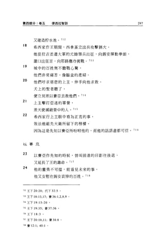 第四部分:卷五                    便西拉智訓           297




        又建造財水池。 712

18
        希西家作王期間，西拿基立出兵攻擊猶大。

        他從拉吉差遣大軍的元帥領兵出征，向錫安揮動拳頭，

        還日出狂言，向耶路撒冷挑戰。 71 3

19
        城中的百姓無不膽戰心驚，

        他們非常痛苦，像臨盆的產婦。

20      他們呼求慈悲的上主，伸手向他求救。

        天上的聖者聽了，

        便立刻差以賽亞去救他們。 714

21      上主擊打亞述的軍營，

        差天使滅絕營中的人。 715
22      希西家行上主眼中看為正宜的事，

        效法他祖先大衛所留下的榜樣。
        因為這是先知以賽亞所吩咐他的，而他的話語盡都可信。       7 16




以賽亞


23      以賽亞作先生日的時候，曾叫前進的日影往後退，

        又延長了玉的壽命。 717

24      他的靈勇不可擋，能看見未來的事。

        他又安慰在錫安哀悼的百姓。 718




'12 王下 20:20; 代下 32:5 。

Îl3 王下 18 日， 17; 賽 36: 1， 2 ， 8 ， 9 。

714 王下 19:15-20 。

715 王下 19:35; 賽 37:36 。

716 王下 18: 3 。

717 至下 20:10 ， 11; 賽 38:8 。

718 賽 12:   1; 40: 1   0
 