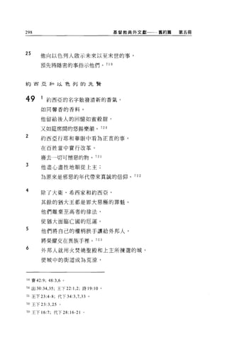 298                                        基督教典外文獻一一一舊約篇   第五冊




25     他向以色列人敢示未來以至末世的事，

       預先將隱密的事指示他們。 71 9




約西亞未口以色列的先賢



49     1 約西亞的名字散發清新的香氣，
       如同馨香的香料。


       他留給後人的回憶如蜜般甜，

       又如廷席間的悠揚樂韻。 720

2      約西亞行耶和華眼中看為正宜的事，

       在百姓當中實行改革，

       廢去一切可憎惡的物。 721

3
       他盡心盡性地順從上主;

       為原來是邪惡的年代帶來真誠的信仰。 722



4      除了大衛、希西家和約西亞，

       其餘的猶大王都是罪大惡極的罪魁。

       他們離棄至高者的律法，

       使猶大面臨亡國的厄運。
5      他們將自己的權柄拱手讓給外邦人，

       將榮耀交在異族于裡。 723
6
       外邦人就用火焚燒聖殿和上主所揀選的城，

       使城中的街道成為荒涼，




719 賽的夕;   48:3 , 6   0




m 出 30:34 ， 35 ;王下 22: 1 ， 2; 詩 19: 10 。

721 王下曰 :4-8; 代下 34 汀， 7 ， 33 。

722 王下曰 :3 ，鈞。

723 王下 16:7; 代下 28:16-21      0
 