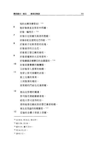 第四部分:卷五                   便西拉智訓          301




       他的光輝多麼榮美                    733

6      他好像晨星在雲彩中閃耀，

       好像一輪明月，               734

7      好像日光照耀至高者的聖殿，

       好像彩虹在雲間光芒四射， 735

8      好像果子初熟季節的玫瑰，

       好像溪旁的百合花，

       好像夏日黎巴嫩的綠枝，
9      好像香爐裡的火炭和香料，

       好像縷滿各種寶石的金鑄器血， 736

10
       好像果實疊疊的橄欖樹，

       又好像穿入雲霄的柏樹。
11
        他穿上祭司榮耀的衣服，

        披上完備的榮美，

        上到聖潔的壇前，

        使聖殿的門庭也充滿榮耀。


12      他站在祭壇的爐邊，

        祭司像花環般圍繞著他，

        給他大祭司當得的份。

        那時他看似剛成長的黎巴嫩香柏樹，

        被生長茂盛的棕樹圍著。 737

13
        亞倫的全體于孫披上榮耀，



7認出 30:6; 利 16:2; 來 6:19 。

734 傲 2:28; 22: “。
735 創 9: 14; 撒下 23:4 。

736 利 16:   12 , 13   。

市7 詩 92:12       。
 