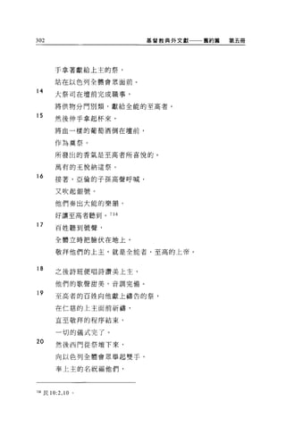 302                      基督教典外文獻一一一舊約篇   第五冊




        于拿著獻給上主的祭，

        站在以色列全體會眾面前 o

14
        大祭司在壇前完成職事，

        將供物分門別類，獻給全能的至高者。

15
        然後伸手拿起杯來，

        將血一樣的葡萄酒倒在壇前，

        作為莫祭。

        所發出的香氣是至高者所喜悅的。

        萬有的王悅納這祭。

16      接著，亞倫的子孫高聲呼喊，

        又吹起銀號。

        他們奏出大能的樂韻，

        好讓至高者聽到。 738

17      百姓聽到號聲，

        全體立時把臉伏在地上，

        敬拜他們的上主，就是全能者，至高的上帝。


18      之後詩班便唱詩讚美上主，

        他們的歌聲甜美，音調完備。

19      至高者的百姓向他獻上禱告的祭，

        在仁慈的上主面前祈禱，

        直至敬拜的程序結束，

        一切的儀式完了。
20
        然後西門從祭壇下來，

         向以色列全體會眾舉起雙手，

        奉上主的名祝福他們，



738 民 10:2 ， 10   '
 