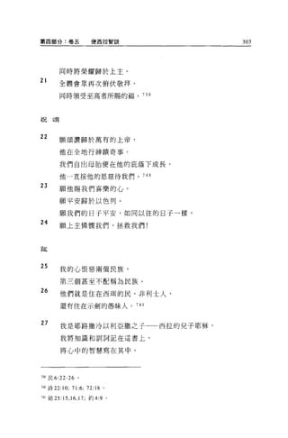 第四部分:卷五                 使西拉智訓        303




       同時將榮耀歸於上主。

21     全體會眾再次俯伏敬拜，

       同時領受至高者所賜的福。 739




祝頌



22     願頌讚歸於萬有的上帝，

       他在全地行神蹟奇事。

       我們自出母胎便在他的庇蔭下成長，

       他一直按他的恩慈待我們。 740

23     願他賜我們喜樂的心。

       願平安歸於以色列。

       願我們的日子平安，如同以往的日子一樣。
24
       願上主憐憫我們，拯救我們!



跋



25
        我的心恨惡兩個民族，

        第三個甚至不配稱為民族。
26      他們就是住在西肅的民、非利士人，

        還有住在示劍的愚昧人。 741


27      我是耶路撒冷以利亞撒之子一一西拉的兒子耶穌，

        我將知識和訓詞記在這書上，


        將心中的智慧寫在其中。




7叩民 6:22-26 。

740 詩 22:10;   71:6;   72:18 。

741 結 25: 凹，峙， 17; 約 4:9         0
 
