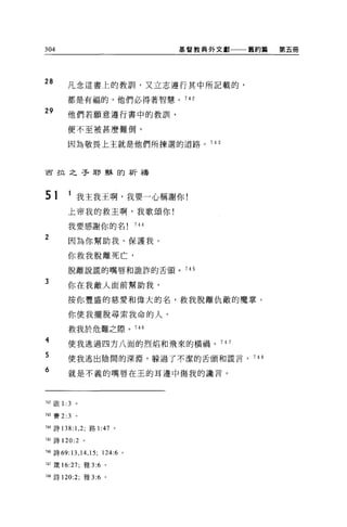 304                                 基督教典外文獻一一一舊約篇   第五冊




28          凡念這書上的教訓，又立志遵行其中所記載的，

            都是有福的，他們必得著智慧。 742

29          他們若願意遵行書中的教訓，

            便不至被甚麼難倒，

            因為敬畏上主就是他們所揀選的道路。 743



古拉之子耶穌的祈禱



51          1 我主我王啊，我要一心稱謝你!
            上帝我的救主啊，我歌頌你!

            我要感謝你的名           744

2
            因為你幫助我、保護我。

            你救我脫離死亡，
            脫離說謊的嘴唇和詭詐的舌頭。 745

3
            你在我敵人面前幫助我，

            按你豐盛的慈愛和偉大的名，救我脫離仇敵的魔掌。

            你使我擺脫尋索我命的人，

            救我於危難之際。 746
ATF3zo

            使我逃過四方八面的烈焰和飛來的橫禍。 74 7

            使我逃出陰間的深淵，躲過了不潔的舌頭和謊言， 748

            就是不義的嘴唇在王的耳邊中傷我的讀言。




742 眉立 1:   3   。

743 賽 2:3       。

M 詩 138:1 ， 2; 路 1: 的。

745 詩 120:2 。

7晶詩的 :13 ， 14 ， 15; 124:6 。

747 幾 16:27; 雅 3:6   0




748 詩 120:2; 雅 3:6 。
 