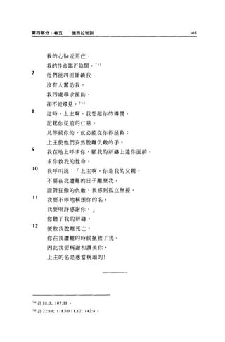 第四部分:卷五                便哥拉智訓               305




       我的心貼近死亡，

       我的性命臨近陰間。 74 日

7      他們從四面圍繞我，

       沒有人幫助我。

       我四處尋求援助，

       卻不能尋見。              750

8      這時，上主啊，我想起你的憐憫，

       記起你從前的仁慈。

       凡等候你的，就必能從你得拯救;

       上主使他們安然脫離仇敵的手。
9
       我在地上呼求你，願我的祈禱上達你面前。

       求你救我的性命。
10
       我呼叫說               r 上主啊，你是我的父親，

       不要在我遭難的日子離棄我。

       面對狂傲的仇敵，我感到孤立無援。
11
       我要不停地稱頌你的名，

       我要唱詩感謝你。」

       你聽了我的祈禱，
12
       便救我脫離死亡。

       你在我遭難的時候拯救了我。

       因此我要稱謝和讚美你，

       上主的名是應當稱頌的!




749 詩 88:3; 107:18 。

7叩詩 22:11;   118:10 , 11 , 12;   142:4 。
 