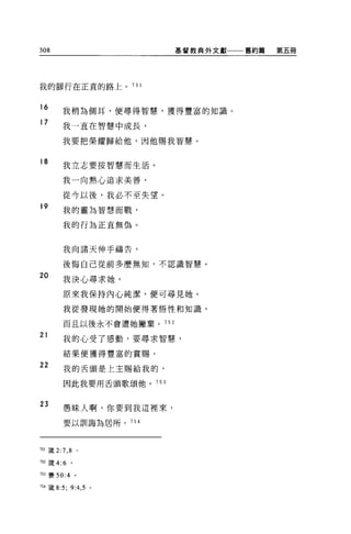 308                        基督教典外文獻一一一舊約篇   第五冊




我的腳行在正宜的路上。 751


16
        我稍為側耳，便尋得智慧，獲得豐富的知識。
17      我一直在智慧中成長，

        我要把榮耀歸給他，因他賜我智慧。


18      我立志要按智慧而生活。

        我一向熱心追求美善，

        從今以後，我必不至失望。
19      我的靈為智慧而戰，

        我的行為正直無偽。


        我向諸天伸手禱告，

        後悔自己從前多麼無知，不認識智慧 o

20
        我決心尋求她。

        原來我保持內心純潔，便可尋見她。

        我從發現她的開始便得著悟性和知識，

        而且以後永不會遭她撇棄。 752

21
        我的心受了感動，要尋求智慧，

        結果便獲得豐富的賞賜。
22      我的舌頭是上主賜給我的，

        因此我要用舌頭歌頌他。 753



23      愚昧人啊，你要到我這裡來，

        要以訓誨為居所。 754




7日簽 2:7 ， 8 。

752 歲 4:6    。

7臼賽 50:4 。

754 鐵 8:5;   9:4 , 5   0
 