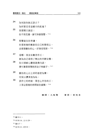 第四部分:卷五           便西拉智訓                309



24
       為何說你缺乏訓示?

       為何要忍受這樣大的飢渴?
25     我要開口說話;

       你不用花錢，便可得著智慧。 755



26     智慧就在你旁邊，

       你要把她的輒套在自己的頸項上，

       並要預備你的心，好領受智訓。 756


27     看哪，我沒有艱苦作工，

       便為自己尋得了無比的平靜安穩。
28     你只須耐心聽我說幾句話，

       便可藉著智慧找到金子和銀子。 757


29     願你的心以上帝的慈悲主音樂，

       切莫以讚美他為恥。
30     該作工的時候，要忠心作你的工，

       上帝必按他的時間給你賞賜。 758




                          翻譯:王敏賢   害周:黃根吞




7自賽 55:     1
7目申 30: 14; 太 11:29 。

757 繞 4:7   。


7自伯 34: 11; 約 9:4 。
 