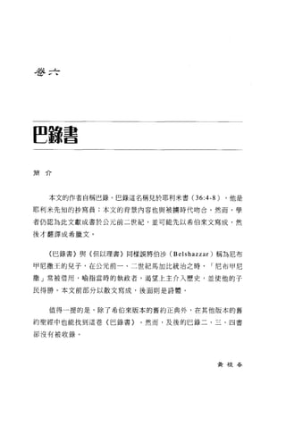 吾吾 zf




~.書




簡介




  本文的作者自稱巴錄。巴錄這名稱見於耶利米書 (36:4-8)   ，他是

耶利米先知的抄寫員;本文的背景內容也與被擴時代吻合。然而，學

者仍認為此文獻成書於公元前二世紀，並可能先以希伯來文寫成，然

後才翻譯成希臘文。


  〈巴錄書〉與{但以理書〉同樣誤將伯沙 (Belshazzar) 稱為尼布

甲尼撒王的兒子，在公元前一、二世紀馬加比統治之時        I 尼布甲尼

撒」常被借用，喻指當時的執政者，渴望上主介入歷史，並使他的子

民得勝。本文前部分以散文寫成，後面則是詩體。



  值得一提的是，除了希伯來版本的舊約正典外，在其他版本的舊

約聖經中也能找到這卷〈巴錄書}    0 然而，及後的巳錄二、三、四書

卻沒有被收錄。




                                 黃根吞
 