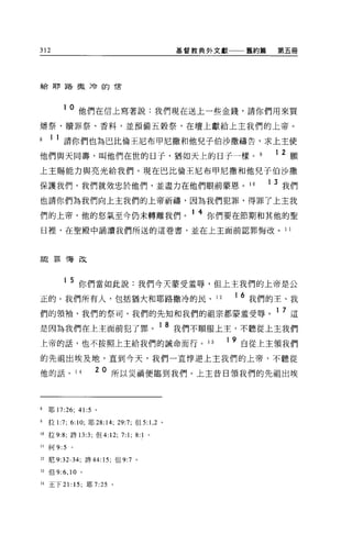 312                                             基督教典外文獻       舊約篇       第五冊




給耶路撒冷的信




          1 0 他們在信上寫著說:我們現在送上一些金錢，請你們用來買

矯祭、贖罪祭、香料，並預備五穀祭，在壇上獻給上主我們的上帝。

8    1 1 請你們也為巴比倫王尼布甲尼撒和他兒子伯沙撒禱告，求上主使
他們與天同壽，叫他們在世的日子，猶如天上的日子一樣。                                              1 2 願
上主賜能力與亮光給我們。現在巴比倫王尼布甲尼撒和他兒子伯沙撒

保護我們，我們就效忠於他們，並盡力在他們眼前蒙恩 o                                     10   1   3 我們
也請你們為我們向上主我們的上帝祈禱，因為我們犯罪，得罪了上主我

們的上帝，他的怒氣至今仍未轉離我們。 1 4 你們要在節期和其他的聖
日裡，在聖殿中誦讀我們所送的這卷書，並在上主面前認罪悔改。 11



詔罪悔改




          1 5 你們當如此說:我們今天蒙受羞辱，但上主我們的上帝是公

正的。我們所有人，包括猶大和耶路撒冷的民、 12                                  1   6 我們的王、我
們的領袖、我們的祭司、我們的先知和我們的祖宗都蒙羞受辱。 1 7 這
是因為我們在上主面前犯了罪。 1 8 我們不順服上主，不聽從上主我們
上帝的話，也不按照上主給我們的誡命而行。 13                               1 9 自從上主嶺我們

的先祖出埃及地，直到今天，我們一直悸逆上主我們的上帝，不聽從

他的話。 14              2 0 所以災禍便臨到我們。上主昔日領我們的先祖出埃



8    耶 17:26; 41:5 。

9    拉 1:7; 6:10; 耶 28: 14; 29:7; 但 5:1 ， 2 。

10   拉 9:8; 詩的汀，但 4:12;       7:1;   8:1 。

11   何 9:5   。


12 尼 9:32-34; 詩 44: 15; 但 9:7 。

13 但 9:6 ， 10    0




14 王下 21: 15; 耶 7:25 。
 