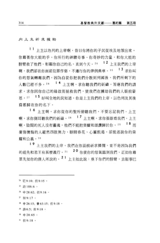 314                                        基督教典外文獻一一一舊約篇       第五冊




后1 上主祈求援助



            1 1 上主以色列的上帝啊，昔日你將你的子民從埃及地領出來，

你藉著你大能的手、你所行的神蹟奇事、你奇妙的力量，和你大能的

膀臂救了他們，彰顯你自己的名，直到今天。 24                           12   上主我們的上帝
啊，我們卻在你面前犯罪作惡，不遵行你的律例典章。 25                              1    3 求你叫
你的怒氣轉離我們，因為自從你把我們分散到列國後，我們所剩下的

人數已經不多。 26                    1 4 上主啊，求你聽我們的祈禱，答應我們的請

求。求你因你自己的結故而拯救我們，使我們在擴劫我們的人眼前蒙

恩，     27       1 5 好叫全地的民知道，你是上主我們的上帝，以色列及其後

裔都歸在你的名下。

            1   6 上主啊，求你從你的聖所俯聽我們，不要忘記我們。上主
啊，求你側耳聽我們的祈禱。 28                          1 7 上主啊，求你張眼看我們。上主
啊，陰間的死人沒有靈魂，他們不能把榮耀和頌讚歸於你，                               29    1   8 而
憂傷懊悔的人縱然四肢無力、眼睛昏花、心靈飢渴，卻能述說你的榮

耀和公義。 30

            1 9 上主我們的上帝，我們在你面前祈求憐憫，並不是因為我們

的祖先和君主有甚麼義行。 31                          20 你使你的怒氣臨到我們，正如你藉
                                  2 1
眾先知你的僕人所說的。                             上主如此說:垂下你們的膀臂，去服事巳




24 尼 9: 10; 但 9: 15 。

5 詩 106:6 。

26   申 28:62; 但 9:   16   0




27   但 9: 17 。

28   申 26: 15; 賽 63: 15; 但 9:18   0




29   詩 6:5; 但 9:18    0




30   申 28 :65    。

31   但 9: 18 。
 