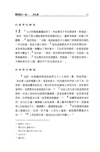 第四部分:卷一                  多比傳                         27




拉斐蔚的酬金




12          1 七天的婚宴圓滿結束了。多比喚兒子多比雅過來，對他說:
  我兒，別忘了把工錢給那陪伴你到瑪代的人，還要多給他一些銀子作

賞賜。」 2 他回答說                    I 父親，我該給他多少工錢呢?即使把我所得的
一半分給他，我也不會介意的。 3 因為是他將我平平安安的帶回來，
並為我取回銀錢。他醫治了我的妻子，又治好你的眼疾。你看我該給

他多少酬金?」 4 多比說                     I 我兒，把你帶回來的財物分一半給他，這
是他應得的。」 5 多比雅於是叫拉斐爾來，對他說                     I 把你取回來的一
半錢財拿去作工錢，願你平平安安地回家去。」


拉斐廟的勤勉



        6 這時，拉斐爾悄悄地把他們父子二人叫到一邊，對他們說:
     當在眾人面前稱謝上帝，承認他是主，因為他在你們身上作了這一切

美事。要唱詩讚美他的名，要向所有的民稱頌上帝的作為，這是理所

當然的。你們要快快承認他的大能。的                       7 為地上的王保守秘密固然是
對的，但是上帝的作為卻要四處傳揚。當承認他的尊榮，這是理所當

然的。你們要盡力行善，免得被罪惡操控。 70                      8 祈禱禁食固然是好
的，但力行公義、胸濟窮人更為重要。義人擁有的雖然不多，卻勝過

惡人為財富而不仁。閥濟窮人，勝過緊斂金銀， 71                     9 因為樂善好施能
救人脫離死亡，洗淨一切不義。人若甘心施捨，便能獲得豐盛的生

命。 72           1 0 人若犯罪作惡，就成為自己最大的敵人。 73



59   詩 92:1; 147:1   。

-0   錢 12:21 ;彼前 3: 13 。

 i   詩 37:16; 錢的 :8; 太 6:1-18 。

 2   太 6:2-4 。

 3   羅 6:23 。
 