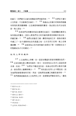 第四部分:卷六                        巴錄書                         315




比倫王，你們就可以留住我賜給你們列祖的地。 32                            22 你們若不遵行
上主的話，不去服事巴比倫王，                       33   2   3 我就必止住猶大的城和耶路撒
冷四周的喜笑歡樂聲，以及新郎和新娘的聲音，我必使以色列全地荒

涼，無人居住。 34

        2 4 但是我們沒有聽你的話去服事巴比倫王，你就應驗你藉眾先
知所發出的警告，容許人將我們先王和列租的骸骨從墳墓中取出來，

四處丟棄。 35                   2 5 他們生前飽受刀劍、饑荒和瘟疫之苦，最後在痛苦
中滅亡了，如今連骸骨也沒有遮蓋之地，白天受烈日炙烤，晚上受寒

霜侵襲。 36                26 這是因為以色列家和猶大家都犯了罪，你便使你名下
的聖殿成為今日的樣式。 37



言己在上帝的連許




        2 7 上主我們的上帝啊，你一直按你豐盛的恩慈和憐憫待我們，

28 正如你藉你僕人摩西所說的。那天，你吩咐他在以色列人面前寫律
法書，你說. 2 9 ，-你們若不聽從我的話，我就必把你們分散到列國
去，使你們的人數變得稀少。 38                          30 我知道以色列人必不聽從我，因
為他們是硬著頸項的百姓。然而，當他們在被擴之地醒悟過來時， 3 9

3 1 他們便會認識我是上主他們的上帝。我要賜他們順從我的心、聽我




犯耶 27:   11 , 12   。

臼耶 27:8-10 。

34 耶 7:34;   44:22     0




35 耶 8: 1 ， 2; 結 6:5 。

胡耶 32:36;     36:30        0




37 耶 7:10 ， 14 。

扭申 28:62      0




甜出 32:9; 利 26:39-42 。
 