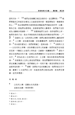 316                               基督教典外文獻一一一舊約篇   第五冊




話的耳朵。 4 日            32 他們必在被擴之地記念我的名，並且讚美我。 33 他
們想起自己的祖宗怎樣在上主面前犯罪作惡，便認罪悔改，棄絕頑劣

的心。 34 我必領他們再次進到我從前蜴給他們列祖亞伯拉罕、以撒、
雅各之地，使他們治理那地。我要使他們的人數增多，他們就不至於

成為人數稀少的族類。 41                 35 我要與他們立永約，我作他們的上帝，
他們作我的子民;我永不再把我的百姓趕出我所賜給他們的地。 J 42

3       1 全能的上主，以色列的上帝啊，我們以痛苦而疲憊的心靈向你呼
求。 2 上主啊，求你側耳而聽，求你憐憫我們。我們在你面前犯了
罪。 3 你永遠坐著為王，我們卻要滅亡，直到永遠。 43                4 全能的上主
一一以色列的上帝啊，求你聆聽以色列人的祈禱。我們的祖宗在你面

前犯罪，不聽從上主他們上帝的話，災禍便一直纏擾我們。 5 請你不
要記念我們祖宗的不義，卻要在我們遭難的日子記念你自己的權能和

名字。 6 因為你是上主我們的上帝，上主啊，唯有你配得我們的稱
頌。 7 你把敬畏上主的心放在我們裡面，使我們懂得呼求你的名。我
們在被揚之地讀美你，我們棄絕心中一切的不義，就是我們祖宗在你

面前所犯的罪。 44               8 看哪，我們如今住在被轉之地。我們的祖宗行不
義，離棄了上主我們的上帝，你就把我們分散到這裡，使我們受責

備、詛咒和懲罰。




智麗頌




9        以色列人啊，當聽永生的訓誨，

         當側耳而聽，學習智慧!




40   耶 24:7      0




41   耶 16: 15 。

42 耶 31:31; 32:40; 哀 4:22 。

43 詩 29: 10; 哀 5: 19 。

44   申 30:   1   0
 