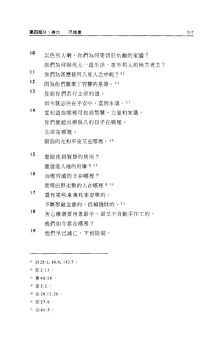 第四部分:卷六                    巴錄書          317



10          以色列人啊，你們為何寄居於仇敵的家園?

            你們為何與死人一起生活，在外邦人的地方老去?
11
            你們為甚麼被列入死人之中呢?         45

12          因為你們離棄了智慧的泉源。 46
13          從前你們若行上帝的道，

            如今就必住在平安中，直到永遠 o 4 7
14          當知道在哪裡可找到智慧、力量和知識，

            你們便能分辨長久的日子在哪裡，

            生命在哪裡，

            眼前的光和平安又在哪裡。 48


15          誰能找到智慧的居所?


            誰曾進入她的府庫? 4 日

16          治理列國的王在哪裡?

            管理田野走獸的人在哪裡? 50
17          還有那位拿飛鳥來耍樂的、

            不斷聚斂金銀的、信賴錢財的、 5 1

18          苦心積慮要得著銀子，卻又不肯動手作主的，

            他們如今都在哪裡?
19
            他們早已滅亡，下到陰間，




后詩 28:1;           88:4; 143:7 '
'6     耶 2 日。

生7     賽 48: 18 。

-1 8   fi支 3:2 。

時伯 28:12 ， 20 。

司耶 27:6            。

，1     伯 41 :5     。
 