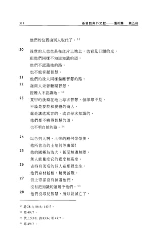 318                              基督教典外文獻   舊約篇   第五冊




        他們的位置由別人取代了。 52


20
        後世的人也生長在這片土地上，也看見日頭的光，

        但他們同樣不知道知識的道，

        他們不認識她的路，

        也不能掌握智慧。

21      他們的後人同樣偏離智慧的路。
22      迦南人未曾聽聞智慧，

        提幢人不認識她。叫

23      夏甲的後裔在地上尋求智慧，但卻尋不見。

        不論是麥拉和提體的商人，

        還是講述寓言的，或者尋求知識的，

        他們都不曉得智慧的道，


        也不明白她的路。 S 4


24      以色列人啊，上帝的殿何等榮美，

        他所管治的土地何等廣闊!

25      他的國極為浩大，甚至無邊無際，

         無人能量度它的寬度和高度。
26       古時有著名的巨人在那裡出生，

         他們身材魁梧'蹺勇善戰。

27       但上帝卻沒有揀選他們，

         沒有把知識的道賜予他們。 55

28
         他們沒尋見智慧，所以就滅亡了，



52 詩 28:1;    88 :4; 143:7   0




H 耶 49:7 。

H 代上 5: 10; 詩 83:6; 耶 49:7 。

55   耶 49:7   。
 