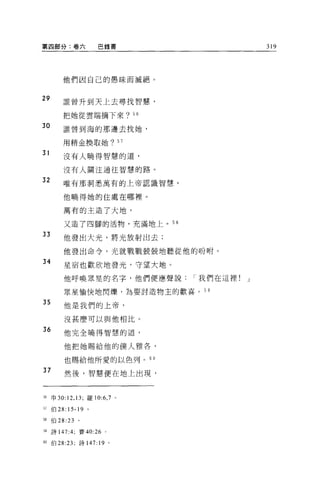 第四部分:卷六              巴錄書                        319




         他們因自己的愚昧而誠絕。


29       誰曾升到天上去尋找智慧，

         把她從雲端摘下來? 56

30       誰曾到海的那邊去找她，

         用精金換取她? 57

31       沒有人曉得智慧的道，

         沒有人關注通往智慧的路。

32       唯有那洞悉萬有的上帝認識智慧，


         他曉得她的住處在哪裡。

         萬有的主造了大地，

         又造了四腳的活物，充滿地上。叫

33       他發出大光，將光放射出去;

         他發出命令，光就戰戰兢兢地聽從他的吩咐。
34
         星宿也歡欣地發光，守望大地。

         他呼喚眾里的名字，他們便應聲說         I 我們在這裡!   J

         眾星愉快地閃爍，為要討造物主的歡喜。 5 9

35       他是我們的上帝，

         沒甚!要可以與他相比。
36       他完全曉得智慧的道，

         他把她賜給他的僕人雅各，

         也賜給他所愛的以色列。 60

37       然後，智慧便在地上出現，



回申 30:12 ， 13; 羅 10:6 ， 7    0




51   伯 28:15-19 。

間伯 28:23        。

59   詩 147:4;   賽的 :26   0




60   伯 28:23; 詩 147:19 。
 