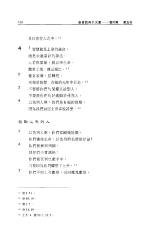 320                               基督教典外文獻一一一舊約篇   第五冊




            且住在世人之中。 61


4                智慧就是上帝的誡命，

            她是永遠常存的律法。

            人若抓緊她，就必得生命，

            離棄了她，就必滅亡。 62
2           雅各家啊，回轉吧，

            來領受智慧，在她的光明中行走。的

3           不要將你們的榮耀交給別人，

            不要將你們的好處歸於外邦人。
4
            以色列人啊，我們是有福的族類，

            因為我們知道上帝喜悅甚麼。 64




鼓勵以色列入



5           以色列人啊，你們當剛強壯膽，

            你們獲得生命，以色列的名便能存留!

6           你們被賣到列圓，

            但你們不會滅絕;

            你們被交到仇敵手中，

            乃是因為你們觸怒了上帝。 6 5
7           你們不向上帝獻祭，而向魔鬼獻祭，




61   簽 8:   31
62   申 30:   19 '
M 賽 2:5

M 申 33      :29 '
U 士 2:14; 賽 50:     1;   52:3 。
 