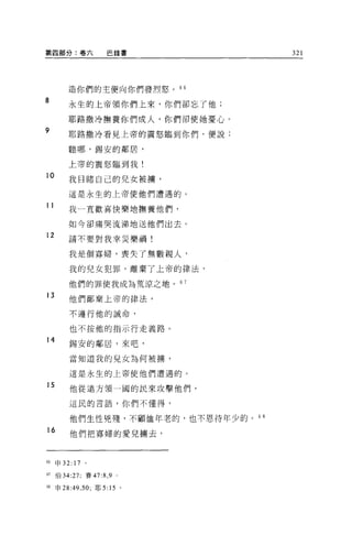 第四部分:卷六                巴錄書           321




         造你們的主便向你們發烈恕。         6 6

8        永生的上帝領你們上來，你們卻忘了他;

         耶路撒冷撫養你們成人，你們卻使她憂心。
9        耶路撒冷看見上帝的震怒臨到你們，便說:

         聽哪，錫安的鄰居，

         上帝的震怒臨到我!
10       我目睹自己的兒女被禱，

         這是永生的上帝使他們遭遇的。

11
         我一直歡喜快樂地撫養他們，

         如今卻痛哭流涕地送他們出去。
12       請不要對我幸災樂禍!


         我是個寡婦，喪失了無數親人，

         我的兒女犯罪，離棄了上帝的律法，

         他們的罪使我成為荒涼之地。 6 7

13       他們鄙棄上帝的律法，

         不遵行他的誡命，

         也不按他的指示行走義路。
14       錫安的鄰居，來吧，

         當知道我的兒女為何被榜，

         這是永生的上帝使他們遭遇的。

15
         他從遠方領一國的民來攻擊他們，

         這民的言語，你們不懂得，


         他們生性兇殘，不顧恤年老的，也不恩待年少的。叫
16        他們把寡婦的愛見擴去，



的申 32: 17      。

67   伯 34:27; 賽的 :8 ， 9   0




68   申 28:49 ， 50; 耶 5: 15 。
 