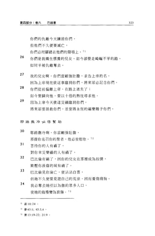 第四部分:卷六              巴錄書           323




        你們的仇敵今天擴掠你們，

        但他們不久便要滅亡，

        你們必用腳踏在他們的頸項上。 7 1
26      你們是我嬌生慣養的兒女，如今卻要走崎嘔不平的路，

        如同羊被仇敵奪去 o


27      我的兒女啊，你們當剛強壯膽，求告上帝的名，

        因為上帝現在使這事臨到你們，將來卻必記念你們。
28      你們從前偏離上帝，在路上迷失了;

        如今要歸向他，要以十倍的熱忱尋求他。
29       因為上帝今天使這災禍臨到你們，

        將來卻要拯救你們，並要將永恆的福樂賜予你們。



耶路撮泠拉得幫助



30      耶路撒冷啊，你當剛強壯膽，

        那提你名召你的聖者，他必安慰你。 7 2
31      古待你的人有禍了，

         對你幸災樂禍的人有禍了。
32       巴比倫有禍了，因你的兒女在那裡成為奴僕，

        歎壓你後裔的城有禍了。
33       巴比倫見你淪亡，便沾沾自喜，

        但她不久便要見證自己的荒涼，因而憂傷痛 1每。
34       我必奪去她引以為傲的眾多人口，

         使她的侮慢變為哀傷。 73



71   書 10:24   。

72 賽的 :1; 45:3 ，4。

73 賽 13:19-22; 21:9 。
 