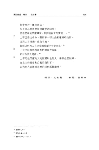 第四部分:卷六                    巴錄書                 325




          徒步而行，離你而去。

          但上帝必將他們從列國中送回來，

          使他們乘坐榮耀歸來，如同坐在王的寶座上。 7 日
7         上帝已發出命令，要削平一切大山和連綿的山岡，

          又將山谷填滿，改為平地，

          好叫以色列人在上帝的榮耀中平安回來。 8 0
8         上帝又吩咐林木和香柏樹長大成蔭，

          給以色列人遮蔭。 8 1

9         上帝用他榮耀的大光照耀以色列人，帶領他們回歸。

          在上主的慈愛和公義的指引下，

          以色列人必歡天喜地的回到耶路撒冷。




                                 翻譯:王敏賢   喜聞:黃根吾吾




79 賽 66:20 。

80 賽 40:4; 45:2 。

81 賽 41   :19;   55:13 。
 