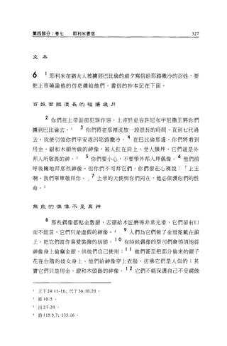 第四部分:卷七               耶利米書信                         327




文本



6      1 耶利米在猶太人被擴到巴比倫的前夕寫信給耶路撒冷的百姓，要
把上帝曉諭他的信息傳給他們，書信的抄本記在下面。




百姓面臨漫長的社播放月




       2 你們在上帝面前犯罪作惡，上帝於是容許尼布甲尼撒王將你們
擴到巴比倫去。                     3 你們將在那裡流放一段很長的時間，直到七代過
去，我便引領你們平安返回耶路撒冷。 4 在巴比倫那邊，你們將看到
用金、銀和木頭所做的神像，被人扛在肩上，受人膜拜。它們就是外

邦人所敬畏的神。                     5 你們要小心，不要學外邦人拜偶像。 6 他們前
呼後擁地拜那些神像，但你們不可拜它們。你們要在心裡說，-上主
                              7
啊，我們單單敬拜你 o J                     上帝的天使與你們向在，他必保護你們的性

~ ^
口 pυ
       3




無龍的祖 T象不是真神



       8 那些偶像都貼金敷銀，舌頭給木匠磨得非常光滑，它們卻有口

而不能言，它們只是虛假的神像。                        9 人們為它們做了金冠冕戴在頭
上，把它們當作喜愛裝飾的姑娘。 10 有時候偶像的祭司們會悄悄地從
神像身上偷竊金銀，供他們自己使用 ;ll 他們甚至把部分偷來的銀子
花在台階的妓女身上。他們給神像穿上衣服，彷彿它們是人似的;其

實它們只是用金、銀和木頭做的神像。
                                       12 ~
                                          匕們不能保護自己不受腐蝕




1   王下 24:11-16; 代下 36: 10 ， 20 。

2   耶 10:   5   0




3   出口 :20 。

4   詩 115:5 ， 7; 135:16 。
 