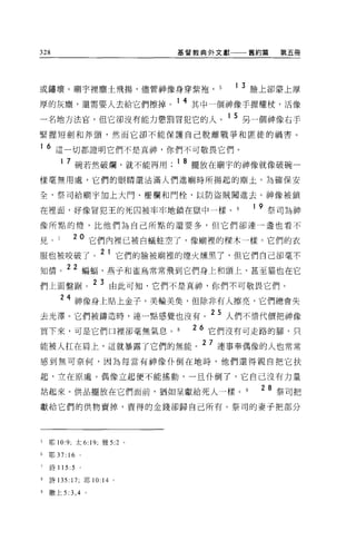 328                                                基督教典外文獻一一一舊約篇   第五冊




或鏽壞。廟宇裡塵土飛揚，儘管神像身穿紫袍， 5                                      1 3 臉上卻蒙上厚
                               ;J-,   1M _   +.&   14
厚的灰塵，還需要人去給匕們擦掉。                                        其中一個神像手握權杖，活像

一名地方法官，但它卻沒有能力懲罰冒犯它的人。 1 5 另一個神像右手
緊握短劍和斧頭，然而它卻不能保護自己脫離戰爭和匪徒的禍害。

1   6 這一切都證明它們不是真神，你們不可敬畏它們。
       1 7 碗若然破爛，就不能再用 ;18 擺放在廟宇的神像就像破碗一

樣毫無用處，它們的眼睛還沾滿人們進廟時所揚起的塵土。 ÈJ 確保安

全，祭司給廟宇加上大門、柵欄和門桂，以防盜賊闖進去。神像被鎖

在裡面，好像冒犯王的死囚被牢牢地鎖在獄中一樣。                                        1 9 祭司為神
像所點的燈，比他們為自己所點的還要多，但它們卻連一盞也看不

見。           20 它們內裡已被白蟻蛀空了，像廟裡的樑木一樣。它們的衣
服也被咬破了。 2 1 它們的臉被廟裡的煙火燒黑了，但它們自己卻毫不
知情。 22 蝙蝠、燕子和雀鳥常常飛到它們身上和頭上，甚至貓也在它
們上面盤掘                2 3 由此可知，它們不是真神，你們不可敬畏它們。
       24 神像身上貼上金子，美輸美臭，但除非有人擦亮，它們總會失
去光潭。它們被鑄造時，連一點感覺也沒有。 25 人們不情代價把神像
買下來，可是它們口裡卻毫無氣息。                                        26 它們沒有可走路的腳，只
能被人扛在肩上，這就暴露了它們的無能。 2 7 連事奉偶像的人也常常
感到無可奈何，因為每當有神像仆倒在地時，他們還得親自把它扶

起，立在原處。偶像立起便不能搖動，一旦仆倒了，它自己沒有力量

站起來。供品擺放在它們面前，猶如呈獻給死人一樣。                                        28 祭司把
獻給它們的供物賣掉，賣得的金錢卻歸自己所有。祭司的妻子把部分




5   耶 10:9 可太 6: 19; 雅 5:2 。

6   耶 37:   16
7   詩 115 :5     。

8   詩 135: 17; 耶 10: 14 。

9   撒上 5:3 ， 4
 