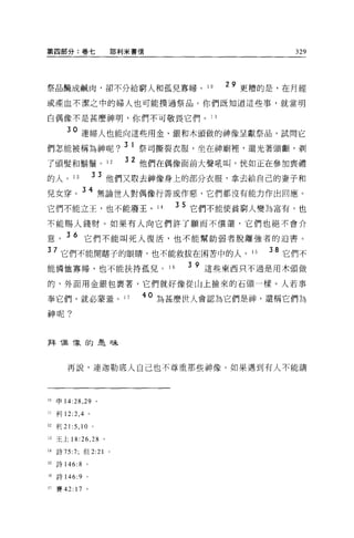 第四部分:卷七                   耶利米書信                                             329




祭品酷成鹹肉，卻不分給窮人和孤兒寡婦。 10                                            29 更糟的是，在月經
或產血不潔之中的婦人也可能摸過祭品。你們既知道這些事，就當明

白偶像不是甚麼神明，你們不可敬畏它們。 11

        30 連婦人也能向這些用金、銀和木頭做的神像呈獻祭品，試問它
們怎能被稱為神呢? 3 1 祭司撕裂衣服，坐在神廟裡，還光著頭顱，剃
                            32                               =~
了頭髮和鬍鬚 o 12                      他們在偶像面目。大聲吼叫，恍如正在參加喪禮
                                 1 <1.. 1BS -I-.- 1m   !þ.




的人。 13             33 他們又取去神像身上的部分衣服，拿去給自己的妻子和
兒女穿。 34 無論世人對偶像行善或作惡，它們都沒有能力作出回應。
它們不能立王，也不能廢王 o                             14          3 5 它們不能使貧窮人變為富有，也
不能賜人錢財。如果有人向它們許了願而不償還，它們也絕不會介

意。 3 6 它們不能叫死人復活，也不能幫助弱者脫離強者的迫害。
     7 它們不能開瞎子的眼睛，也不能救拔在困苦中的人。 15                                       38 它們不
能憐恤寡婦，也不能扶持孤兒。 16                                            3 9 這些東西只不過是用木頭做

的，外面用金銀包裹著，它們就好像從山上撿來的石頭一樣。人若事

奉它們，就必蒙羞。 17                      40 為甚麼世人會認為它們是神，還稱它們為
神呢?



拜 T鼠 f象的昆日未



        再說，連迦勒底人自己也不尊重那些神像。如果遇到有人不能講




10   申 14:28 ， 29 。

I!利 12:2 ， 4 。

12 利 21 :5 ， 10 。

13   王上 18:26 ，呵。

14   詩 75:7; 但 2:21   0




15   詩 146:8   。

16   詩 146:9 。

17 賽 42: 17 。
 
