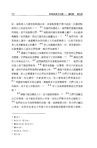 330                                                         基督教典外文獻一一一舊約篇                      第五冊




話，迦勒底人只會把彼勒請出來，求彼勒使啞子開口說話，彷彿彼勒

能明白人的意思似的                    18     4 1 但他們是愚昧人，他們雖然意識到偶像

的無能，卻不肯揖棄它們。 42 迦勒底的婦女渾身纏上繩子，坐在路旁
燒糖社，如同燒香，把自己當作妓女般獻出去。 1 9                                                              43 她們中的一個
若被途人選中，她還嘲笑身旁的婦人不及她那麼誘人，以致不能吸引

男人來弄斷她身上的繩子。 44 世人為偶像所做的一切，都是虛妄的。
為甚麼還有人認為它們是神，稱它們為神呢?

        45 偶像只不過是匠人和銀匠的手所做的作品。巧匠想把它們做成
怎麼樣，它們就成為怎麼樣，絕對成不了別的模樣。 2 日                                                               46 鑄造它們
的人本身也活不久                    47 試問他們豈有本事製造神明呢?                                            21   他們只會
2主後人留下謊話和恥辱。
                                  4 8      戰爭或動亂一旦爆發，祭司只好彼此商

議，尋找可供他們和他們的神藏身之所。 49 偶像不能救自己脫離戰爭
                                   ~lRR ...:"...t...--ff--;::f:::t".::.-h "O   ()   50 它們只不過是包著金
和動亂，世人怎麼還看不出匕們並非真神呢?

銀的木頭，而且總有一天會真相大白，世人便知道它們是虛妄的。

5 1 列國和列國的王終必發現，偶像根本不是甚麼神明，它們只是人手
所做的，而不是上帝創造的。 22                                         5 2 世人為甚麼還會誤認它們是神
呢?


          3 神像不能為國家立王，也不能按時賜雨。 23                                                      54 它們不能斷定
自己的事情，也不能給受屈的人申冤，因為它們根本沒有這種能力。

5 5 他們好比在天地問飛翔的烏鴉一樣。當神廟著火時，祭司們只顧自
己逃命，而那些包著金子和銀子的木頭神像卻像樑木般被火燒毀。




18   賽 46:   1
19   申 23: 17; 耶 7: 18 。

20 賽 40:19 ，凹，耶 10:3-9 。

21   賽 44:20     。

22 詩 115:4;      135:15 。

23 耶 5:24 。
 
