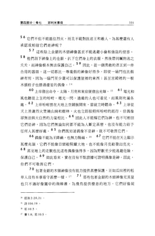 第四部分:卷七                 耶利米書信                      331




56 它們不但不能抵住烈火，而且不能對抗君王和敵人。為甚麼還有人
承認或相信它們是神呢?

        5 7 這些貼上金銀的木頭神像甚至不能逃避小偷和強盜的侵害。

58 他們刮下神像上的金銀，扒下它們身上的衣服，然後帶同贓物逃之
夭夭，而神像根本無法保護自己。
                                59 因此，從一個勇敢的君王到一件

合用的器血，這一切都比一尊虛假的神像好得多。即使一扇門也比假

神有用，因為一扇門至少還可以保護屋裡的東西;甚至宮殿裡的一根

木頭柱子也勝過虛妄的偶像。 24

        60 上帝發出命令，太陽、月亮和星宿便發出光輝。 25            61 電光和

風也聽從上主的吩咐。電光一閃，遠處的人也可看見，而風則吹遍各

處。 62 上帝吩咐雲在大地上空鋪展開來，雲就立時聽命。 63 上帝從
天上差遣烈火焚燒山崗和樹林，火也立即按照所吩咐的而行。但偶像

卻無法與大自然的力量相比。 64 因此人不能稱它們為神，也不可相信
它們是神，因為它們無論如何都不能為人斷定甚麼，也沒有能力給予

任何人甚麼好處。 6 5 你們既知道偶像不是神，就不可敬畏它們。
          6 偶像不能為王降禍，也無力賜福。 26          67 它們不能在天上顯示
甚麼兆頭，它們不能像日頭般照耀大地，也不能像月亮般發出亮光。

68 甚至地上的走獸也比這些偶像強得多，因為野獸至少能逃避危險，
保護自己。 69 如此看來，實在沒有半點證據可證明偶像是神。因此，
你們不可敬畏它們。

        70 包著金銀的木頭神像沒有能力提供甚麼保護，正如瓜田裡的稻
草人沒有本事看守甚麼一樣。 27                7   1 那些包著金銀的木頭神像充其量
也只不過好像園中的荊棘叢，起飛鳥提供棲息的地方。它們好像屍



24 提後 2 :20 , 21

25   詩 104: 19 。

前耶 10:5      。

27 賽 1 :8; 耶 10:5   0
 