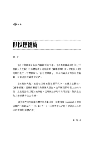 吾吾 J 、




但以哩甜篇

簡介




   (但以理補篇}包括四篇較短的文本 o   <亞撒利雅禱詞〉和〈三

個猶太人之歌〉以詩體寫成;另外兩篇〈蘇珊娜傳〉及〈彼勒與大龍〉

則屬於散文。它們被稱為「但以理捕篇 J     因其內容多少跟但以理有

關，並有共同主題貫穿它們。



   〈彼勒與大龍〉重述但以理被扔在獅子坑中，並獲上主拯救。

(蘇珊娜傳〉記載蘇珊娜不畏懼奸人誣告，也不願犯罪干犯上主的律

例;上主差派但以理為她伸冤。這兩個故事均有共同主題:敬畏上主

的人最終獲得上主救贖。


   這主題在另外兩篇詩體中也不斷出現。亞撒利雅 (Azariah) 是但

以理的三名好友之一(但 2:17)   <三個猶太人之歌〉記述這三人在

火坑中唱出頌讚之歌。




                                黃根春
 