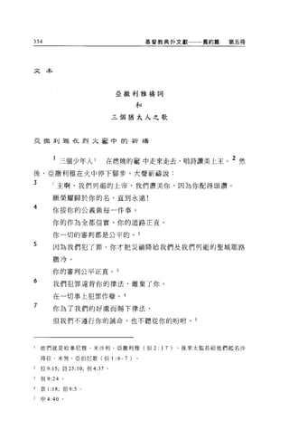 334                                            基督教典外文獻一一一舊約篤     第五冊




文本



                                   亞撒利雅禱詞

                                           和

                                   三個猶太人之歌



亞擻禾Ij雅在烈九害中的祈禱



         l 三個少年人 l             在燃燒的害中走來走去，唱詩讚美上主。 2 然
後，亞撒利雅在火中停下腳步，大聲祈禱說:
3
        「主啊，我們列祖的上帝，我們讚美你，因為你配得頌讚。

        顧榮耀歸於你的名，直到永遠!
4
        你按你的公義做每一件事。

        你的作為全都信實，你的道路正宜，

        你一切的審判都是公平的。 2
5
        因為我們犯了罪，你才把災禍降給我們及我們列祖的聖城耶路

        撒冷。

        你的審判公平正宜。 3
6
        我們犯罪違背你的律法，離棄了你，

        在一切事上犯罪作孽。 4
7
        你為了我們的好處而賜下律法，

        但我們不遵行你的誡命，也不聽從你的盼咐。 5




l   他們就是哈拿尼雅、米沙利、亞撒利雅(但 2:                       1 7)   ，後來太監長給他們起名沙

    得拉、米煞、亞伯尼歌(但 1:                6- 7)
2   拉 9: 15; 詩 25:10; 但 4:37   0




3   但 9:24 。

4   哀 1: 18; 但 9:5 。

    申 4:40 。
 