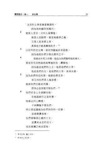 M 四部分:卷一           多比傳                      29




            「永活的上帝是應當稱頌的，


                   因為他的國存到萬代。
      2
            他使人受苦，又叫人蒙憐恤;

                   他領人到陰間，就是地最深之處，

                   又領人從深淵上來，

                   萬事也不能逃離他的手。 7 日

      3     以色列的兒女啊，當在列圓面前承認他;

                   因為他把你們分散在萬邦之中。
      4             即使在外邦人中間，他也向你們顯明他的尊大。

            要在所有活物面前高舉他的名，讚揚他，

                   因為他是我們的上主，他是我們的上帝;

                   他是我們的父，是我們的上帝，直到永遠。
      5
            因為你們所犯的罪，他使你們受苦，

                   卻又向你們眾人施慈愛。

            他使你們分散到列國，

                   將來必從那裡召緊你們。 80

      6     你們若全心全意歸向他，

                   在他面前行正宜的事，

            他就必回心轉意，

                   不再轉臉不看你們。

            所以要認識他為你們所作的一切事;

                   當高聲讚美他。

            你們要稱頌公義的上主，

                   當讚美永世的君王。

            我在被擴之地宣認他，



1   申 32:39; 撒上 2:6 。

刊申 30:3; 32:39 。
 