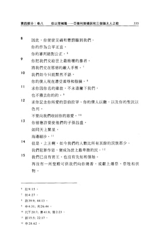 第四部分:卷八                 但以理補篇   E 撒利雅禱詞和三個猶太人之歌   335




8        因此，你便使災禍和懲罰臨到我們。

         你的作為公平正宜，

         你的審判絕對公正。 6
9        你把我們交給世上最敗壞的暴君，

         將我們交在邪惡的敵人手裡。 7
10       我們如今只能默然不語，

         你的僕人現在遭受羞辱和指摘。自
11
         求你因你名的緣故，不永遠撇下我們，

         也不廢去你的約。 9
12
         求你記念你所愛的亞伯拉罕、你的僕人以撤，以及你的聖民以

         色列，

         不要向我們收回你的慈愛。 1 0

13       你曾應許要使他們的子孫昌盛，

         如同天上繁星，

         海邊細沙。 11

14       但是，上王啊，如今我們的人數比所有其餘的民族都少。

         我們犯罪作惡，便成為世上最卑微的民。 1 2

15       我們已沒有君王，也沒有先知和領袖。

         再沒有一所聖殿可供我們向你燒香，或獻上矯祭、祭牲和供

         物。




6    拉 9: 15   。

7    但 4:27 。

8    詩 39:9; 44 日。

9    申 4:31 ;利 26:44 。

10 代下 20:7; 賽 41 :8; 雅 2:23 。

11   宜。 15:5; 22:17 。

12   申 28 :62 。
 