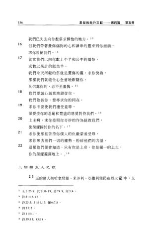 336                                      基督教典外文獻一一一舊約篇   第五冊




         我們已失去向你獻祭求憐恤的地方。 1 3
16       但我們帶著憂傷痛悔的心和謙卑的靈來到你面前，

         求你悅納我們。 1 4
17
         就當我們已向你獻上牛羊和公牛的爐祭，

         或數以萬計的肥羔羊。

         我們今天所獻的祭就是憂傷的靈，求你悅納，

         那樣我們就能全心全意地跟隨你。

         凡信靠你的，必不至羞愧。 1 5

18       我們要誠心誠意地跟從你。

         我們敬畏你，要尋求你的同在。
19       求你不要使我們遭受羞辱，

         卻要按你的忍耐和豐盛的慈愛對待我們。 1 6

20       上主啊，求你按照你奇妙的作為拯救我們，

         使榮耀歸於你的名下。 1 7
21       求你使那些苦待你僕人的仇敵蒙羞受辱，

         求你奪去他們一切的權勢，粉碎他們的力量。
22       這樣他們便會知道，只有你是上帝，你是獨一的上主，

         你的榮耀遍滿地上。 J 18



三 T固猶太人之歌



         23 王的僕人把哈拿尼雅、米沙利、亞撒利雅扔在烈火書中，又


1.3王下 25:9; 代下 36: 19; 詩 74:9; 何 3:4 。

l' 詩 51:16 ， 17 。

15 詩 25:3; 51:16 ， 17; 彌 6:7 ， 8 。

16   詩曰 :2      。


17   詩 115: 1       。

18 詩 59 日;          83: 18   。
 