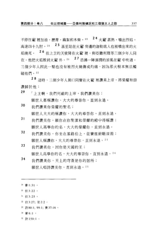 第四部分:卷八                         但以理補篇   巨撒利雅禱詞和三個猶太人之歌   337




不停往奮裡加油、瀝青、麻絮和木柴。 1 日                         24 火奮甚熱，噴出烈焰，
高達四十九肘，                    20    25 甚至站在火奮旁邊的迦勒底人也被噴出來的火
焰燒死。                     26 但上主的天使降在火奮裡'與亞撒利雅等三個少年人同
在。他把火焰推到火室外。 21                         27 彷彿一陣濕潤的涼風在害中吹過。
三個少年人因此一點也沒有被烈火燒傷或灼痛，因為那火根本無法觸

碰他們。 22

            28 這時，三個少年人異口同聲在火奮裡讚美上帝，將榮耀和頌
讚歸於他:
29          「上主啊，我們列祖的上帝，我們讚美你;

            願世人都稱讚你，大大的尊崇你，直到永遠。
30          我們讚美你榮耀的聖名;

            願世人大大的稱讚你，大大的尊崇你，直到永遠。
31
            我們讚美你，願你在你聖潔和榮耀的殿中得稱讚;

            願世人高舉你的名，大大的榮耀你，直到永遠。
32          我們讚美你，你坐在基路伯上，從寶座俯轍深淵;

            願世人稱讚你，大大的尊崇你，直到永遠。叫
33
            我們讚美你，因你是天國的王;

            願世人高舉你的名，大大的尊崇你，直到永遠。叫
34
            我們讚美你，天上的穹蒼是你的居所;

            願世人唱詩讚美你，直到永遠。 2 5




19   賽 1:   31
2。但 3:      22   0




n    但 3 :25     。

也但 3:27; 徒 2:2 。

n 詩的:       1; 99: 1;     賽 37:16   0




24   賽 6:   1
白詩 150:          1   0
 