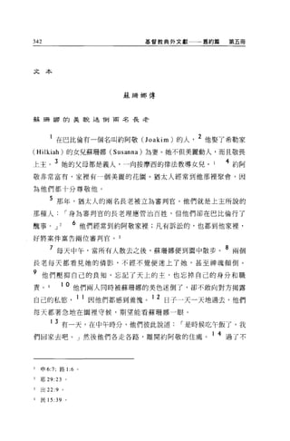 342                           基督教典外文獻一一一舊約篇      第五冊




文本



                           蘇珊娜傳



蘇珊娜的美觀述 1到南名長老



       1 在巴比倫有一個名叫約阿敬(J oakim) 的人           2 他娶了希勒家
(Hilkiah) 的女兒蘇珊娜 (Susanna) 為妻。她不但美麗動人，而且敬畏

上主。 3 她的父母都是義人，一向按摩西的律法教導女兒。                    4 約阿
敬非常富有，家裡有一個美麗的花園 o 猶太人經常到他那裡聚會，因

為他們都十分尊敬他。

       5 那年，猶太人的兩名長老被立為審判官。他們就是上主所說的
那種人            I 身為審判官的長老理應管治百姓，但他們卻在巴比倫行了

醜事。 J      2     6 他們經常到約阿敬家裡;凡有訴訟的，也都到他家裡，
好將案件稟告兩位審判官。 3

       7 每天中午，當所有人散去之後，蘇珊娜便到園中散步。 8 兩個
長老每天都看見她的倩影，不經不覺便迷上了她，甚至神魂顛倒。

9 他們壓抑自己的良知，忘記了天上的主，也忘掉自己的身分和職
責。          1 0 他們兩人同時被蘇珊娜的美色迷倒了，卻不敢向對方揭露
                                  12
自己的私慾，                因他們都感到羞愧。        日子一天一天地過去，他們

每天都著急地在園裡守候，期望能看蘇珊娜一眼。

       1   3 有一天，在中午時分，他們彼此說道            I 是時候吃午飯了，我
們回家去吧。」然後他們各走各路，離開約阿敬的住處。 1 4 過了不



1   申 6:7; 路 1 :6 。

2   耶 29:23 。

3   出 22:9 。

4   民 15 :39 。
 