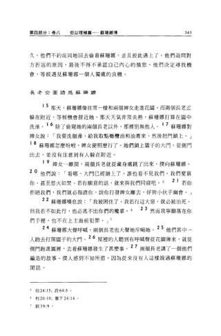 第囚部分:卷八             但以理補篇一一蘇珊娜傳                 343




久，他們不約而同地回去偷看蘇珊娜，並且彼此遇上了。他們追問對

方折返的原因，最後不得不承認自己內心的情慾。他們決定尋找機

會，等候遇見蘇珊娜一個人獨處的良機。



長老企圖語是蘇珊娜




       1 5 那天，蘇珊娜像往常一樣和兩個牌女走進花園，而兩個長老正

躲在附近，等候機會接近她。那天天氣非常炎熱，蘇珊娜打算在園中

洗澡。 1 6 除了偷窺她的兩個長老以外，那裡別無他人。 1 7 蘇珊娜對
啤女說[""我要洗個澡，給我取點橄欖油和油膏來，然後把門鎖上 o J

1   8 蘇珊娜怎麼吩咐，牌女便照麼行了。她們鎖上園子的大門，從側門
出去，並沒有注意到有人躲在附近。

       1   9 牌女一離開，兩個長老就從藏身處跳了出來，撲向蘇珊娜。
2 0 他們說[""看哪，大門已經鎖上了，誰也看不見我們。我們愛慕
你，甚至慾火如焚。若你願意的話，就來與我們同寢吧。                    2 1 若你
拒絕我們，我們就必指證你，說你打發脾女離去，好與小伙子幽會。」

       22 蘇珊娜嘆息說[""我被困住了。我若行這大惡，就必被治死。
但我若不如此行，也必逃不出你們的魔掌。 6
                                       23 然而我寧願落在你

們于裡'也不在上主面前犯罪。 J 7

       24 蘇珊娜大聲呼喊，兩個長老也大聲地斥喝她。 2 5 他們其中一
人跑去打開園子的大門。 26 屋裡的人聽到有呼喊聲從花園傳來，就從
                                  27
側門跑進圖裡'去看蘇珊娜發生了甚麼事。                    兩個長老講了一個他們

編造的故事。僕人感到不知所措，因為從來沒有人這樣說過蘇珊娜的

開話。




5   伯 24:15; 詩 64:5 。

6   利 20: 10; 撒下 24: 14 。

7   宜。 39:9 。
 